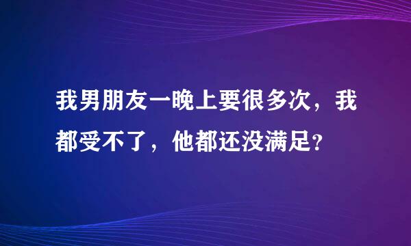 我男朋友一晚上要很多次，我都受不了，他都还没满足？