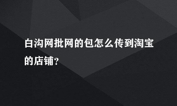 白沟网批网的包怎么传到淘宝的店铺？