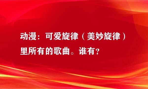 动漫：可爱旋律（美妙旋律）里所有的歌曲。谁有？