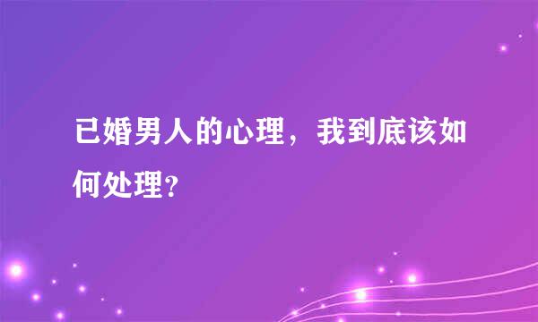 已婚男人的心理，我到底该如何处理？