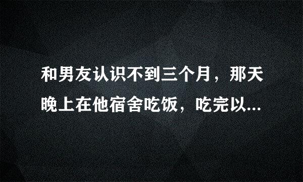 和男友认识不到三个月，那天晚上在他宿舍吃饭，吃完以后就坐了会，开始抱着我说情话，慢慢手开始抚摸我，