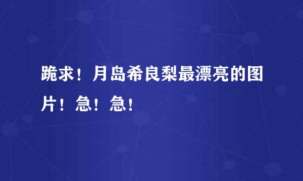 跪求！月岛希良梨最漂亮的图片！急！急！