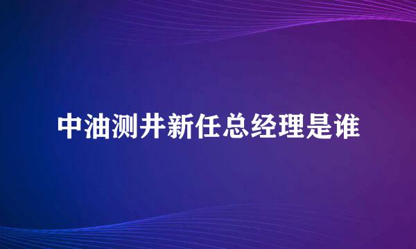 中油测井新任总经理是谁