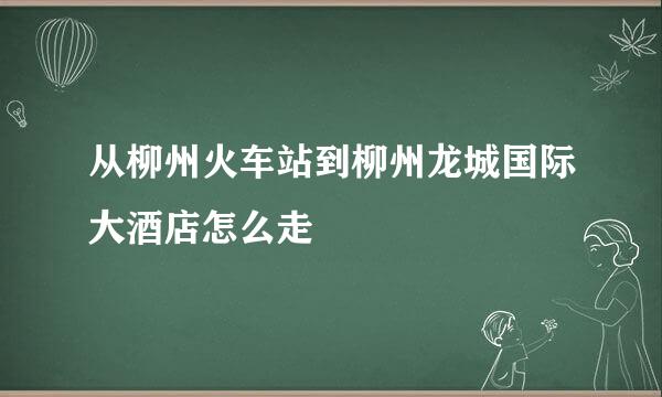 从柳州火车站到柳州龙城国际大酒店怎么走