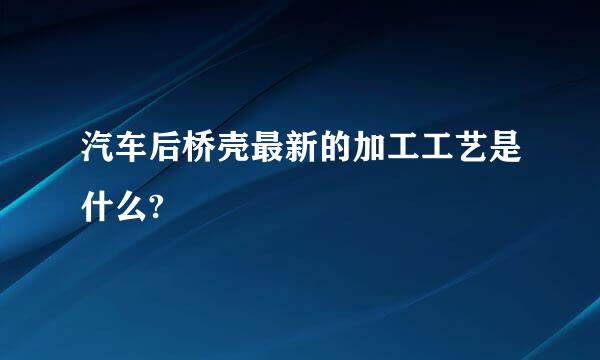 汽车后桥壳最新的加工工艺是什么?