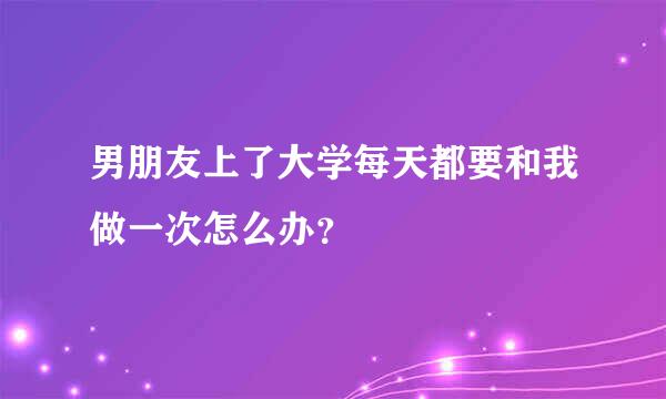 男朋友上了大学每天都要和我做一次怎么办？