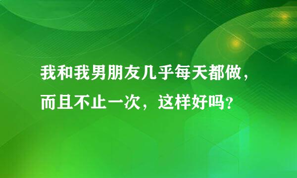 我和我男朋友几乎每天都做，而且不止一次，这样好吗？