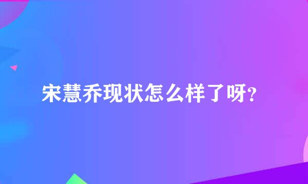 宋慧乔现状怎么样了呀？