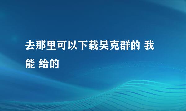 去那里可以下载吴克群的 我 能 给的