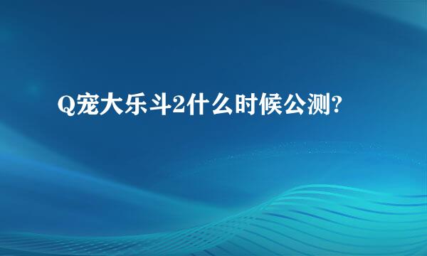 Q宠大乐斗2什么时候公测?