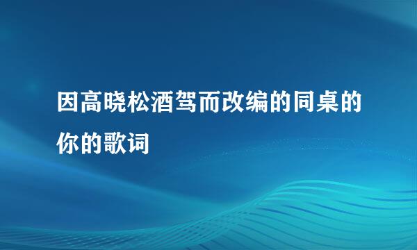 因高晓松酒驾而改编的同桌的你的歌词