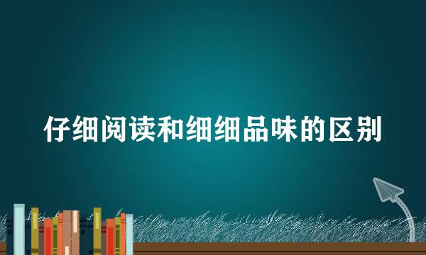 仔细阅读和细细品味的区别