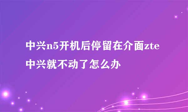 中兴n5开机后停留在介面zte中兴就不动了怎么办