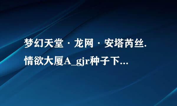 梦幻天堂·龙网·安塔芮丝.情欲大厦A_gjr种子下载地址有么？有发必采纳