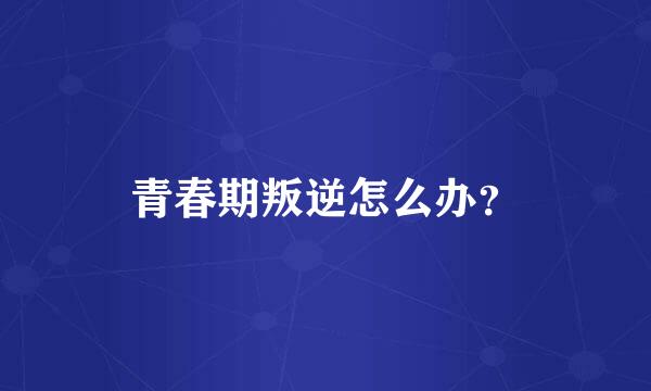 青春期叛逆怎么办？