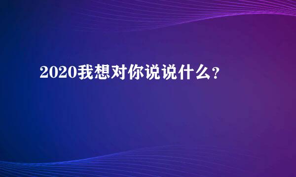 2020我想对你说说什么？