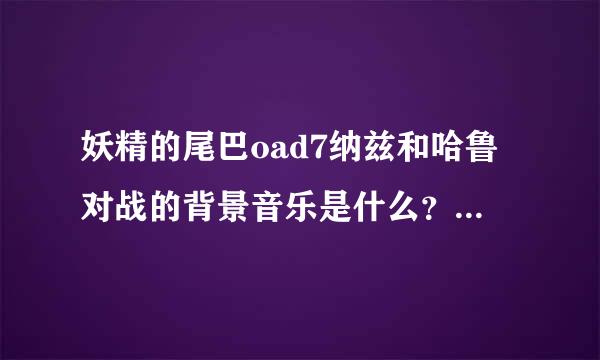 妖精的尾巴oad7纳兹和哈鲁对战的背景音乐是什么？大约是7分钟开始的那首。