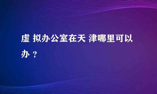 虚 拟办公室在天 津哪里可以办 ？