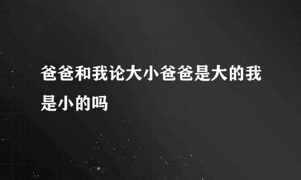 爸爸和我论大小爸爸是大的我是小的吗