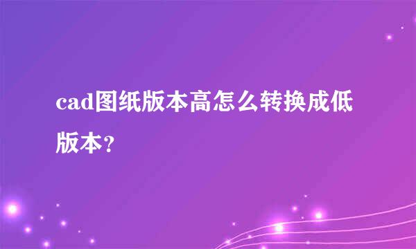 cad图纸版本高怎么转换成低版本？