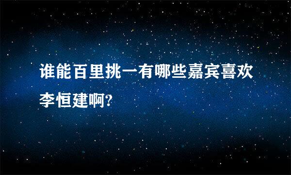 谁能百里挑一有哪些嘉宾喜欢李恒建啊?