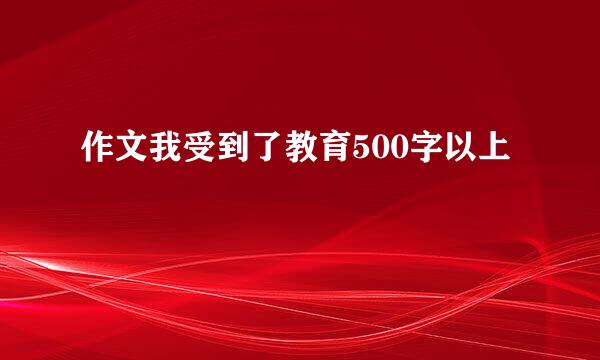 作文我受到了教育500字以上