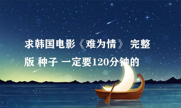 求韩国电影《难为情》 完整版 种子 一定要120分钟的