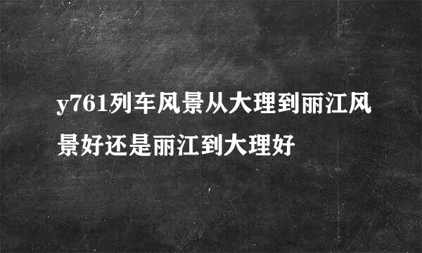 y761列车风景从大理到丽江风景好还是丽江到大理好