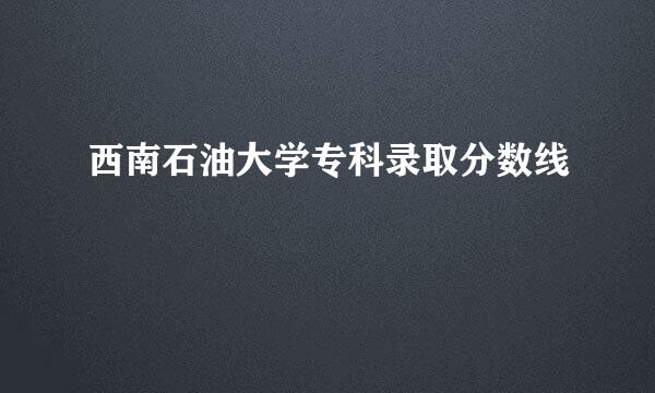 西南石油大学专科录取分数线