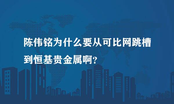 陈伟铭为什么要从可比网跳槽到恒基贵金属啊？