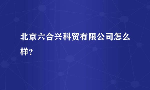 北京六合兴科贸有限公司怎么样？