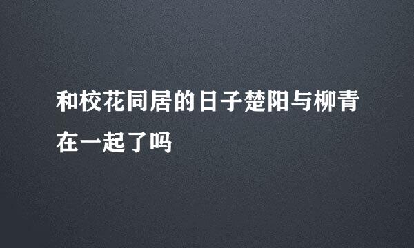 和校花同居的日子楚阳与柳青在一起了吗