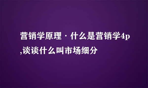 营销学原理·什么是营销学4p,谈谈什么叫市场细分