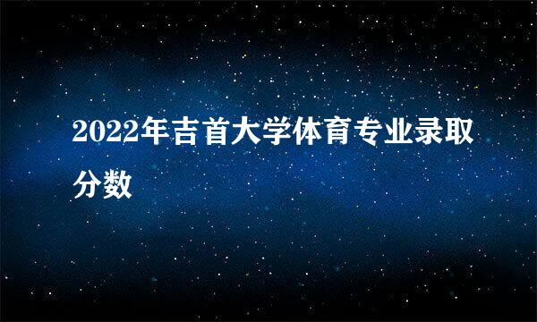 2022年吉首大学体育专业录取分数