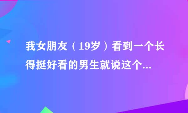 我女朋友（19岁）看到一个长得挺好看的男生就说这个小哥哥好帅啊，我听到后特别伤心，