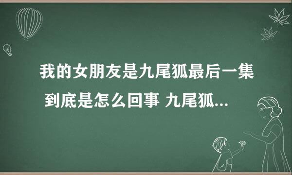 我的女朋友是九尾狐最后一集 到底是怎么回事 九尾狐怎么回来的