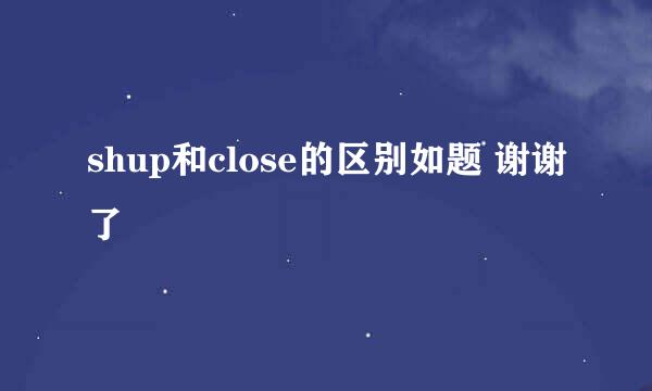 shup和close的区别如题 谢谢了