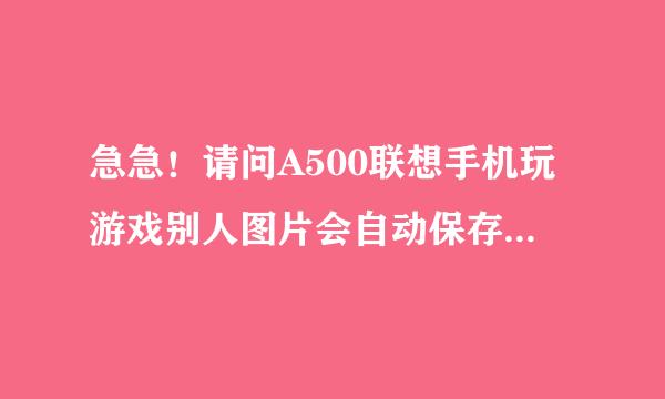 急急！请问A500联想手机玩游戏别人图片会自动保存在手机图库里，很多很多，要从那里能拒绝才不会保存在