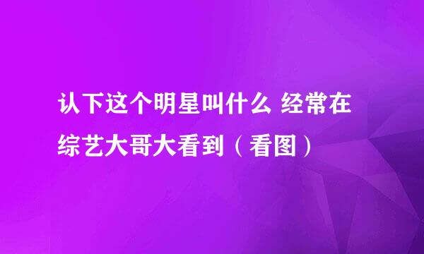 认下这个明星叫什么 经常在综艺大哥大看到（看图）