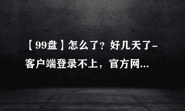 【99盘】怎么了？好几天了-客户端登录不上，官方网址网址也登录不上？？