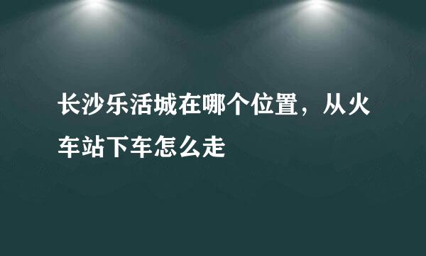 长沙乐活城在哪个位置，从火车站下车怎么走