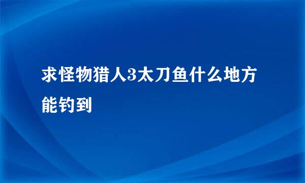 求怪物猎人3太刀鱼什么地方能钓到