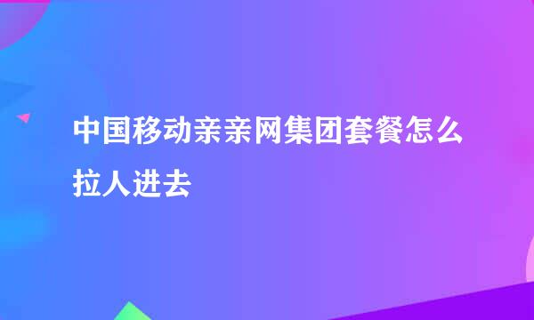 中国移动亲亲网集团套餐怎么拉人进去