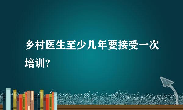 乡村医生至少几年要接受一次培训?