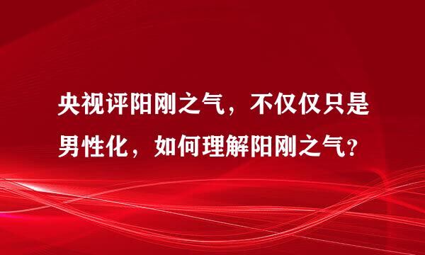 央视评阳刚之气，不仅仅只是男性化，如何理解阳刚之气？