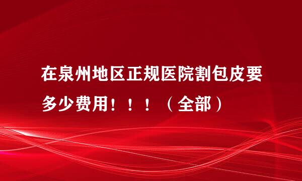 在泉州地区正规医院割包皮要多少费用！！！（全部）