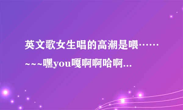 英文歌女生唱的高潮是喂……~~~嘿you嘎啊啊哈啊。。。。