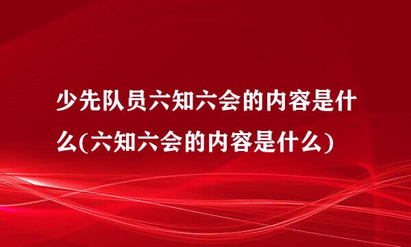 少先队员六知六会的内容是什么(六知六会的内容是什么)