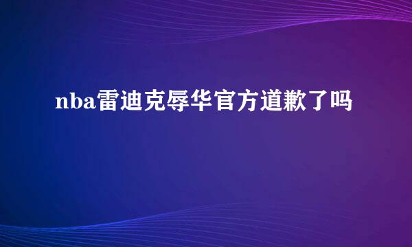 nba雷迪克辱华官方道歉了吗