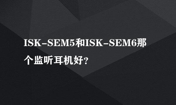 ISK-SEM5和ISK-SEM6那个监听耳机好？